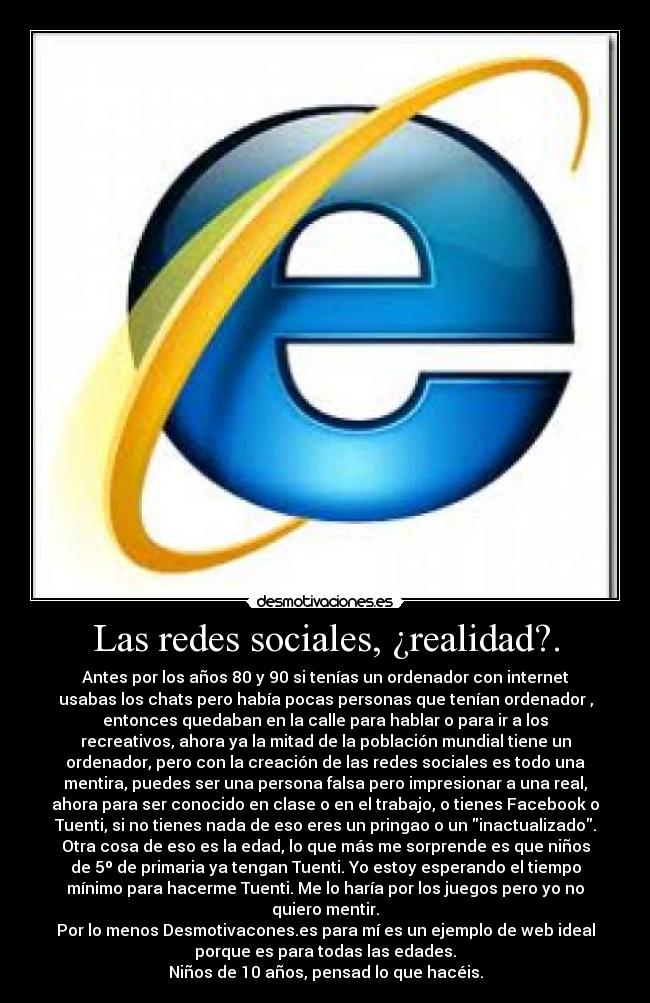 Las redes sociales, ¿realidad?. - Antes por los años 80 y 90 si tenías un ordenador con internet
usabas los chats pero había pocas personas que tenían ordenador ,
entonces quedaban en la calle para hablar o para ir a los
recreativos, ahora ya la mitad de la población mundial tiene un
ordenador, pero con la creación de las redes sociales es todo una
mentira, puedes ser una persona falsa pero impresionar a una real,
ahora para ser conocido en clase o en el trabajo, o tienes Facebook o
Tuenti, si no tienes nada de eso eres un pringao o un inactualizado.
Otra cosa de eso es la edad, lo que más me sorprende es que niños
de 5º de primaria ya tengan Tuenti. Yo estoy esperando el tiempo
mínimo para hacerme Tuenti. Me lo haría por los juegos pero yo no
quiero mentir.
Por lo menos Desmotivacones.es para mí es un ejemplo de web ideal
porque es para todas las edades.
Niños de 10 años, pensad lo que hacéis.