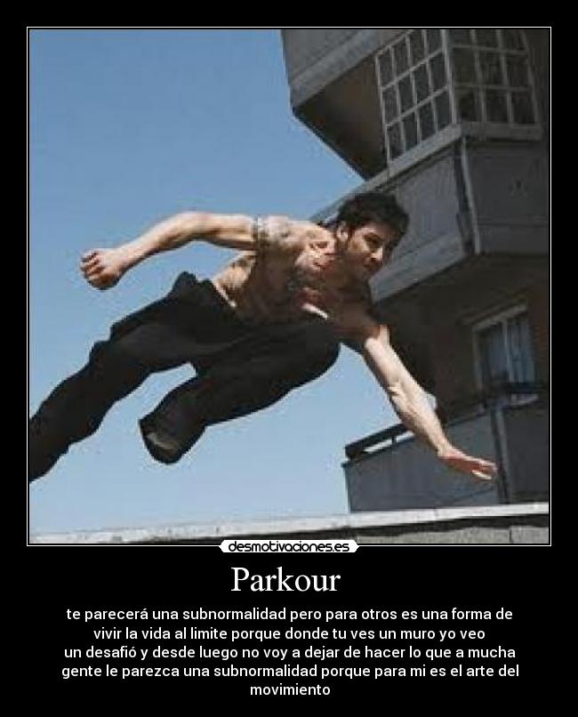 Parkour - te parecerá una subnormalidad pero para otros es una forma de
vivir la vida al limite porque donde tu ves un muro yo veo
un desafió y desde luego no voy a dejar de hacer lo que a mucha
gente le parezca una subnormalidad porque para mi es el arte del
movimiento