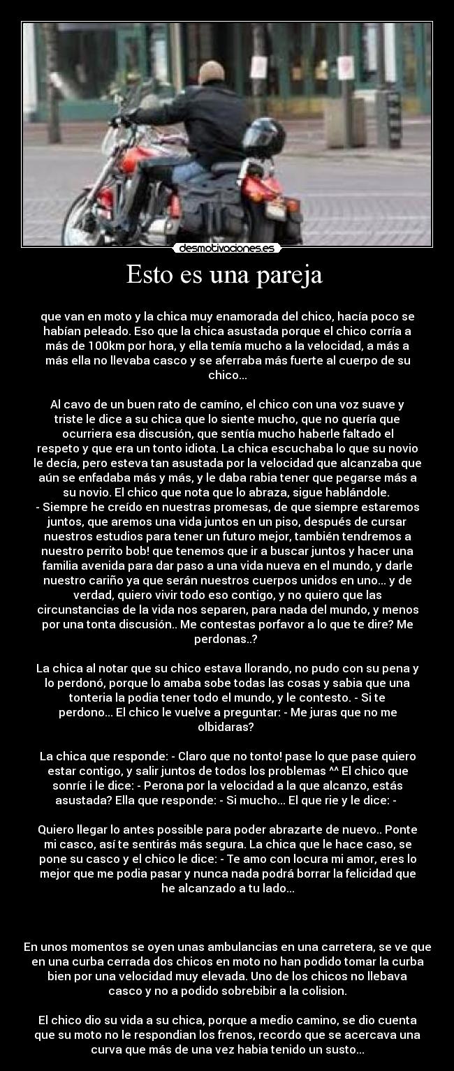 Esto es una pareja -
que van en moto y la chica muy enamorada del chico, hacía poco se
habían peleado. Eso que la chica asustada porque el chico corría a
más de 100km por hora, y ella temía mucho a la velocidad, a más a
más ella no llevaba casco y se aferraba más fuerte al cuerpo de su
chico...
Al cavo de un buen rato de camíno, el chico con una voz suave y
triste le dice a su chica que lo siente mucho, que no quería que
ocurriera esa discusión, que sentía mucho haberle faltado el
respeto y que era un tonto idiota. La chica escuchaba lo que su novio
le decía, pero esteva tan asustada por la velocidad que alcanzaba que
aún se enfadaba más y más, y le daba rabia tener que pegarse más a
su novio. El chico que nota que lo abraza, sigue hablándole.
- Siempre he creído en nuestras promesas, de que siempre estaremos
juntos, que aremos una vida juntos en un piso, después de cursar
nuestros estudios para tener un futuro mejor, también tendremos a
nuestro perrito bob! que tenemos que ir a buscar juntos y hacer una
familia avenida para dar paso a una vida nueva en el mundo, y darle
nuestro cariño ya que serán nuestros cuerpos unidos en uno... y de
verdad, quiero vivir todo eso contigo, y no quiero que las
circunstancias de la vida nos separen, para nada del mundo, y menos
por una tonta discusión.. Me contestas porfavor a lo que te dire? Me
perdonas..?
La chica al notar que su chico estava llorando, no pudo con su pena y
lo perdonó, porque lo amaba sobe todas las cosas y sabia que una
tonteria la podia tener todo el mundo, y le contesto. - Si te
perdono... El chico le vuelve a preguntar: - Me juras que no me
olbidaras?
La chica que responde: - Claro que no tonto! pase lo que pase quiero
estar contigo, y salir juntos de todos los problemas ^^ El chico que
sonríe i le dice: - Perona por la velocidad a la que alcanzo, estás
asustada? Ella que responde: - Si mucho... El que rie y le dice: -
Quiero llegar lo antes possible para poder abrazarte de nuevo.. Ponte
mi casco, así te sentirás más segura. La chica que le hace caso, se
pone su casco y el chico le dice: - Te amo con locura mi amor, eres lo
mejor que me podia pasar y nunca nada podrá borrar la felicidad que
he alcanzado a tu lado...
En unos momentos se oyen unas ambulancias en una carretera, se ve que
en una curba cerrada dos chicos en moto no han podido tomar la curba
bien por una velocidad muy elevada. Uno de los chicos no llebava
casco y no a podido sobrebibir a la colision.
El chico dio su vida a su chica, porque a medio camino, se dio cuenta
que su moto no le respondian los frenos, recordo que se acercava una
curva que más de una vez habia tenido un susto...