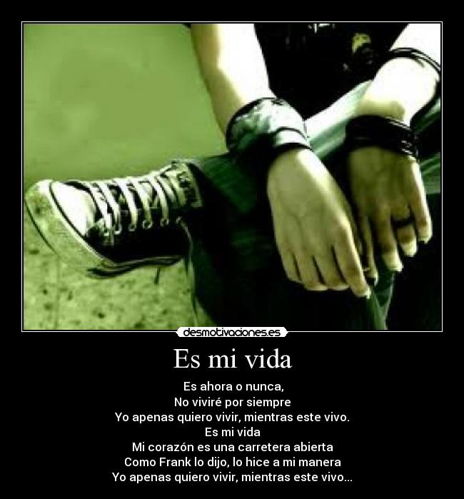 Es mi vida - Es ahora o nunca,
No viviré por siempre
Yo apenas quiero vivir, mientras este vivo.
Es mi vida
Mi corazón es una carretera abierta
Como Frank lo dijo, lo hice a mi manera
Yo apenas quiero vivir, mientras este vivo...