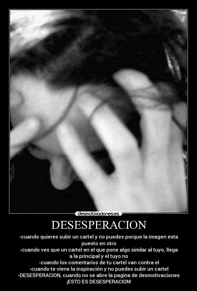 DESESPERACION - -cuando quieres subir un cartel y no puedes porque la imagen esta
puesto en otro
-cuando ves que un cartel en el que pone algo similar al tuyo, llega
a la principal y el tuyo no
-cuando los comentarios de tu cartel van contra el
-cuando te viene la inspiración y no puedes subir un cartel
-DESESPERACION, cuando no se abre la pagina de desmotivaciones
¡ESTO ES DESESPERACION!