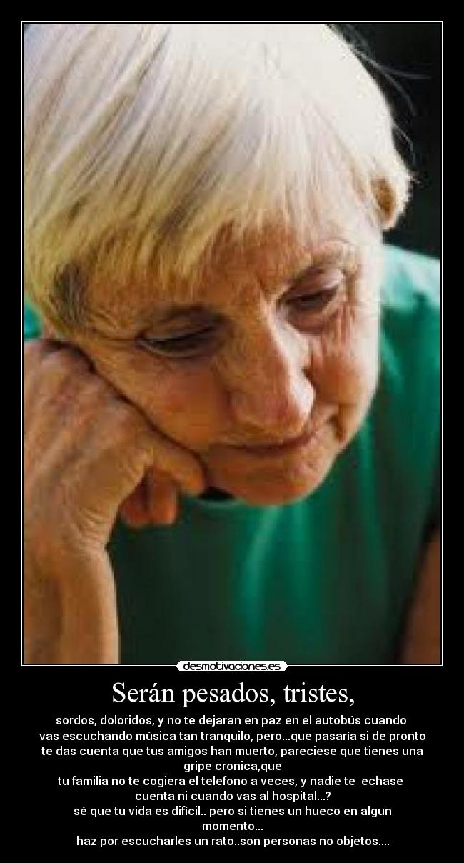 Serán pesados, tristes, - sordos, doloridos, y no te dejaran en paz en el autobús cuando
vas escuchando música tan tranquilo, pero...que pasaría si de pronto
te das cuenta que tus amigos han muerto, pareciese que tienes una gripe cronica,que
tu familia no te cogiera el telefono a veces, y nadie te echase
cuenta ni cuando vas al hospital...?
sé que tu vida es difícil.. pero si tienes un hueco en algun momento...
haz por escucharles un rato..son personas no objetos....