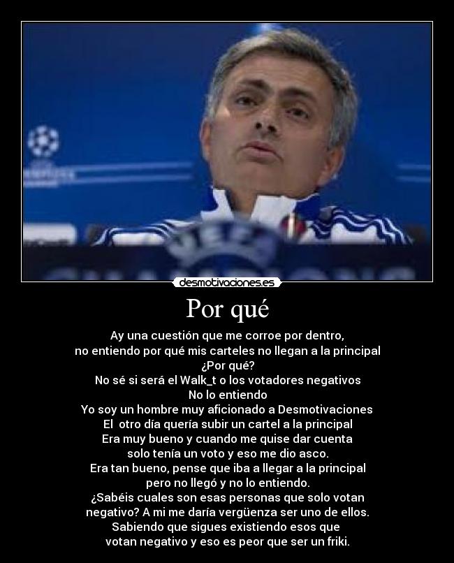 Por qué - Ay una cuestión que me corroe por dentro,
no entiendo por qué mis carteles no llegan a la principal
¿Por qué?
No sé si será el Walk_t o los votadores negativos
No lo entiendo
Yo soy un hombre muy aficionado a Desmotivaciones
El otro día quería subir un cartel a la principal
Era muy bueno y cuando me quise dar cuenta
solo tenía un voto y eso me dio asco.
Era tan bueno, pense que iba a llegar a la principal
pero no llegó y no lo entiendo.
¿Sabéis cuales son esas personas que solo votan
negativo? A mi me daría vergüenza ser uno de ellos.
Sabiendo que sigues existiendo esos que
votan negativo y eso es peor que ser un friki.