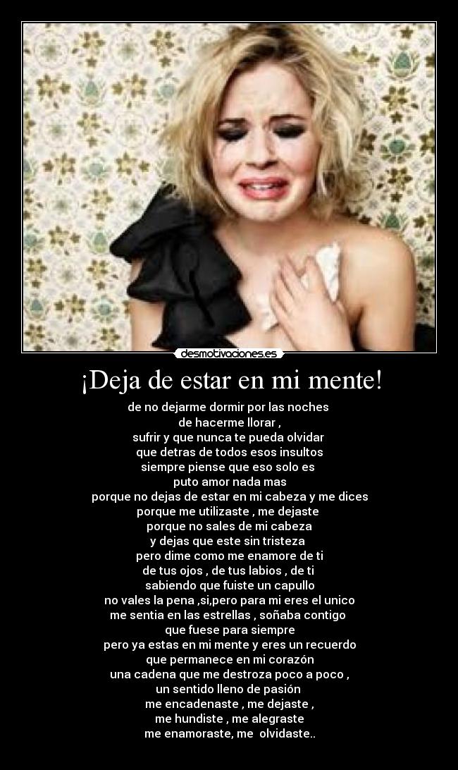 ¡Deja de estar en mi mente! - de no dejarme dormir por las noches
de hacerme llorar ,
sufrir y que nunca te pueda olvidar
que detras de todos esos insultos
siempre piense que eso solo es
puto amor nada mas
porque no dejas de estar en mi cabeza y me dices
porque me utilizaste , me dejaste
porque no sales de mi cabeza
y dejas que este sin tristeza
pero dime como me enamore de ti
de tus ojos , de tus labios , de ti
sabiendo que fuiste un capullo
no vales la pena ,si,pero para mi eres el unico
me sentia en las estrellas , soñaba contigo
que fuese para siempre
pero ya estas en mi mente y eres un recuerdo
que permanece en mi corazón
una cadena que me destroza poco a poco ,
un sentido lleno de pasión
me encadenaste , me dejaste ,
me hundiste , me alegraste
me enamoraste, me olvidaste..