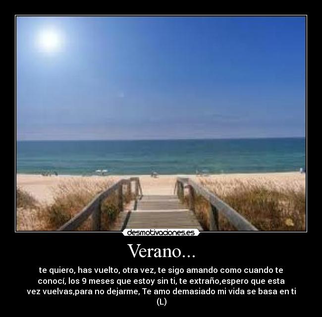 Verano... - te quiero, has vuelto, otra vez, te sigo amando como cuando te
conocí, los 9 meses que estoy sin ti, te extraño,espero que esta
vez vuelvas,para no dejarme, Te amo demasiado mi vida se basa en ti
(L)