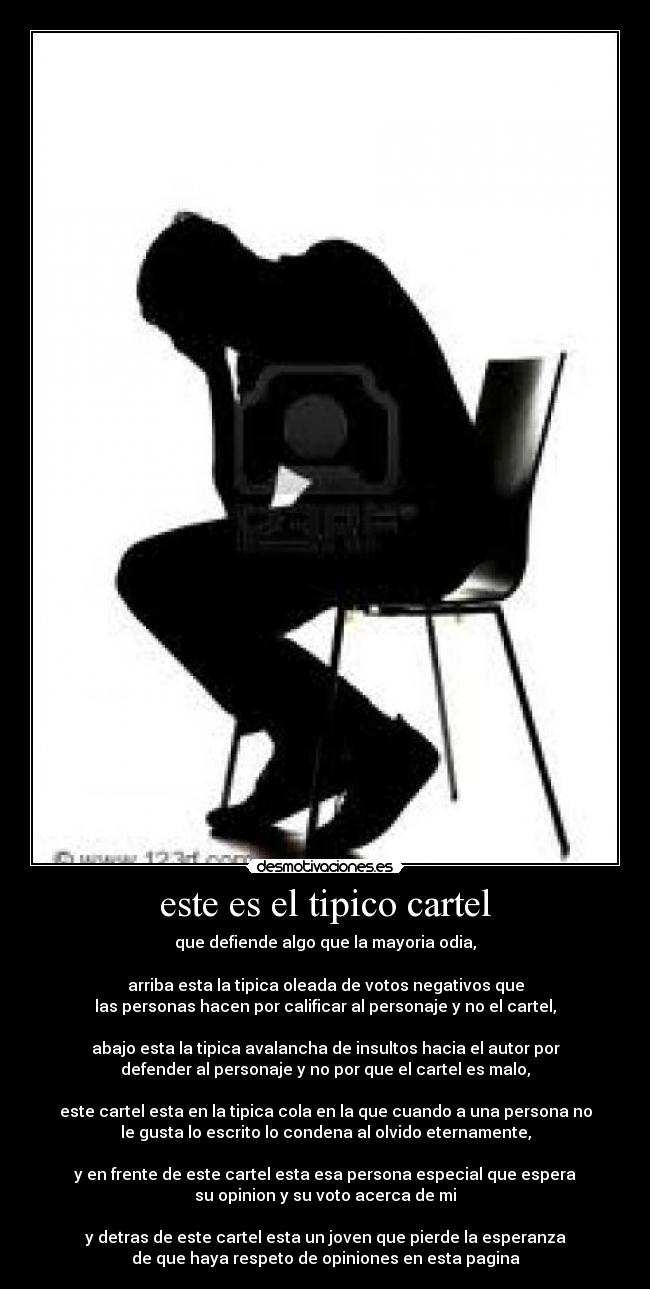 este es el tipico cartel - que defiende algo que la mayoria odia,
arriba esta la tipica oleada de votos negativos que
las personas hacen por calificar al personaje y no el cartel,
abajo esta la tipica avalancha de insultos hacia el autor por
defender al personaje y no por que el cartel es malo,
este cartel esta en la tipica cola en la que cuando a una persona no
le gusta lo escrito lo condena al olvido eternamente,
y en frente de este cartel esta esa persona especial que espera
su opinion y su voto acerca de mi
y detras de este cartel esta un joven que pierde la esperanza
de que haya respeto de opiniones en esta pagina