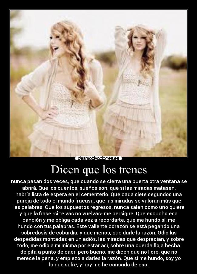 Dicen que los trenes - nunca pasan dos veces, que cuando se cierra una puerta otra ventana se
abrirá. Que los cuentos, sueños son, que si las miradas matasen,
habría lista de espera en el cementerio. Que cada siete segundos una
pareja de todo el mundo fracasa, que las miradas se valoran más que
las palabras. Que los supuestos regresos, nunca salen como uno quiere
y que la frase -si te vas no vuelvas- me persigue. Que escucho esa
canción y me obliga cada vez a recordarte, que me hundo sí, me
hundo con tus palabras. Este valiente corazón se está pegando una
sobredosis de cobardía, y que menos, que darle la razón. Odio las
despedidas montadas en un adiós, las miradas que desprecian, y sobre
todo, me odio a mí misma por estar así, sobre una cuerda floja hecha
de pita a punto de caer, pero bueno, me dicen que no llore, que no
merece la pena, y empiezo a darles la razón. Que si me hundo, soy yo
la que sufre, y hoy me he cansado de eso.