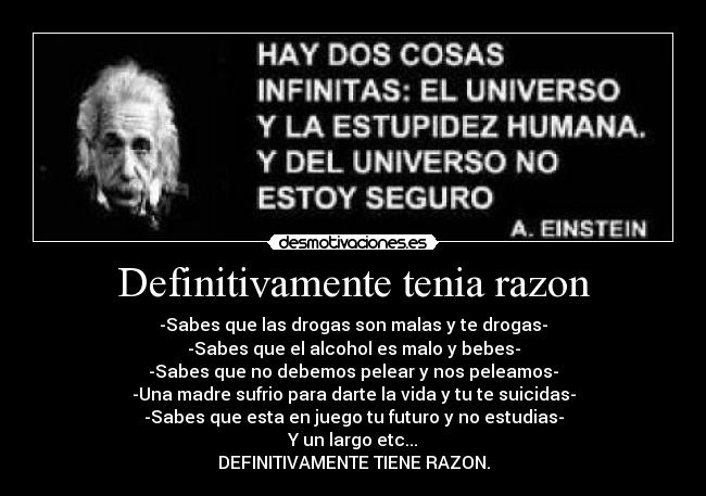 Definitivamente tenia razon - -Sabes que las drogas son malas y te drogas-
-Sabes que el alcohol es malo y bebes-
-Sabes que no debemos pelear y nos peleamos-
-Una madre sufrio para darte la vida y tu te suicidas-
-Sabes que esta en juego tu futuro y no estudias-
Y un largo etc...
DEFINITIVAMENTE TIENE RAZON.