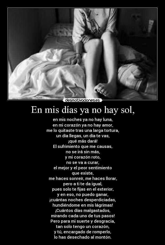 En mis días ya no hay sol, - en mis noches ya no hay luna,
en mi corazón ya no hay amor,
me lo quitaste tras una larga tortura,
un día llegas, un día te vas,
¡qué más dará!
El sufrimiento que me causas,
no se irá sin más,
y mi corazón roto,
no se va a curar,
el mejor y el peor sentimiento
que existe,
me haces sonreír, me haces llorar,
pero a ti te da igual,
pues solo te fijas en el exterior,
y en eso, no puedo ganar,
¡cuántas noches desperdiciadas,
hundiéndome en mis lágrimas!
¡Cuántos días malgastados,
mirando cada uno de tus pasos!
Pero para mi suerte y desgracia,
tan solo tengo un corazón,
y tú, encargado de romperlo,
lo has desechado al montón.