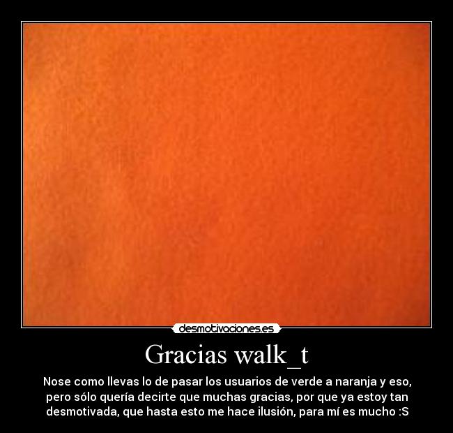 Gracias walk_t - Nose como llevas lo de pasar los usuarios de verde a naranja y eso,
pero sólo quería decirte que muchas gracias, por que ya estoy tan
desmotivada, que hasta esto me hace ilusión, para mí es mucho :S
