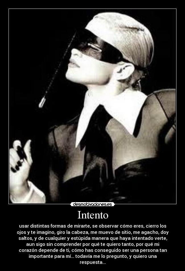 Intento - usar distintas formas de mirarte, se observar cómo eres, cierro los
ojos y te imagino, giro la cabeza, me muevo de sitio, me agacho, doy
saltos, y de cualquier y estúpida manera que haya intentado verte,
aun sigo sin comprender por qué te quiero tanto, por qué mi
corazón depende de ti, cómo has conseguido ser una persona tan
importante para mí... todavía me lo pregunto, y quiero una
respuesta...