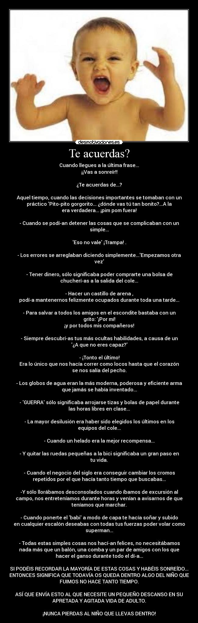 Te acuerdas? - Cuando llegues a la última frase...
¡¡Vas a sonreír!!

¿Te acuerdas de...?

Aquel tiempo, cuando las decisiones importantes se tomaban con un
práctico Pito-pito gorgorito... ¿dónde vas tú tan bonito?...A la
era verdadera... ¡pim pom fuera!

- Cuando se podí­an detener las cosas que se complicaban con un
simple...

Eso no vale ¡Trampa! .

- Los errores se arreglaban diciendo simplemente...Empezamos otra
vez

- Tener dinero, sólo significaba poder comprarte una bolsa de
chucherí­as a la salida del cole...

- Hacer un castillo de arena ,
podí­a mantenernos felizmente ocupados durante toda una tarde...

- Para salvar a todos los amigos en el escondite bastaba con un
grito: ¡Por mí!
¡y por todos mis compañeros!

- Siempre descubrí­as tus más ocultas habilidades, a causa de un
¿A que no eres capaz?

- ¡Tonto el último!
Era lo único que nos hacía correr como locos hasta que el corazón
se nos salía del pecho.

- Los globos de agua eran la más moderna, poderosa y eficiente arma
que jamás se había inventado...

- GUERRA sólo significaba arrojarse tizas y bolas de papel durante
las horas libres en clase...

- La mayor desilusión era haber sido elegidos los últimos en los
equipos del cole...

- Cuando un helado era la mejor recompensa...

- Y quitar las ruedas pequeñas a la bici significaba un gran paso en
tu vida.

- Cuando el negocio del siglo era conseguir cambiar los cromos
repetidos por el que hacía tanto tiempo que buscabas...

-Y sólo llorábamos desconsolados cuando íbamos de excursión al
campo, nos entreteníamos durante horas y venían a avisarnos de que
teníamos que marchar.

- Cuando ponerte el babi a modo de capa te hacía soñar y subido
en cualquier escalón deseabas con todas tus fuerzas poder volar como
superman...

- Todas estas simples cosas nos hací­an felices, no necesitábamos
nada más que un balón, una comba y un par de amigos con los que
hacer el ganso durante todo el dí­a...

SI PODÉIS RECORDAR LA MAYORÍA DE ESTAS COSAS Y HABÉIS SONREÍDO...
ENTONCES SIGNIFICA QUE TODAVÍA OS QUEDA DENTRO ALGO DEL NIÑO QUE
FUIMOS NO HACE TANTO TIEMPO.

ASÍ QUE ENVÍA ESTO AL QUE NECESITE UN PEQUEÑO DESCANSO EN SU
APRETADA Y AGITADA VIDA DE ADULTO.

¡NUNCA PIERDAS AL NIÑO QUE LLEVAS DENTRO!