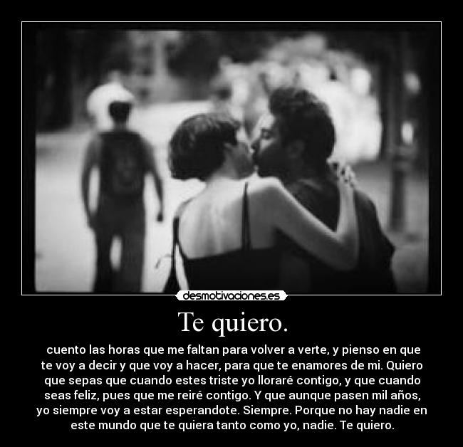 Te quiero. -  cuento las horas que me faltan para volver a verte, y pienso en que
te voy a decir y que voy a hacer, para que te enamores de mi. Quiero
que sepas que cuando estes triste yo lloraré contigo, y que cuando
seas feliz, pues que me reiré contigo. Y que aunque pasen mil años,
yo siempre voy a estar esperandote. Siempre. Porque no hay nadie en
este mundo que te quiera tanto como yo, nadie. Te quiero.