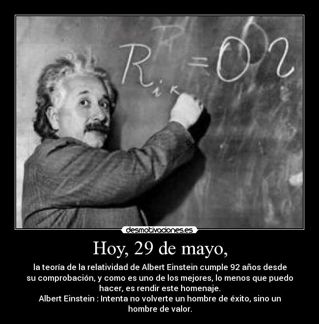 Hoy, 29 de mayo, - la teoría de la relatividad de Albert Einstein cumple 92 años desde
su comprobación, y como es uno de los mejores, lo menos que puedo
hacer, es rendir este homenaje.
Albert Einstein : Intenta no volverte un hombre de éxito, sino un
hombre de valor.