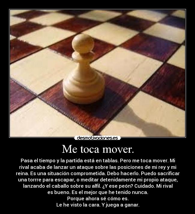 Me toca mover. - Pasa el tiempo y la partida está en tablas. Pero me toca mover. Mi
rival acaba de lanzar un ataque sobre las posiciones de mi rey y mi
reina. Es una situación comprometida. Debo hacerlo. Puedo sacrificar
una torrre para escapar, o meditar detenidamente mi propio ataque,
lanzando el caballo sobre su alfil. ¿Y ese peón? Cuidado. Mi rival
es bueno. Es el mejor que he tenido nunca.
Porque ahora sé cómo es.
Le he visto la cara. Y juega a ganar.