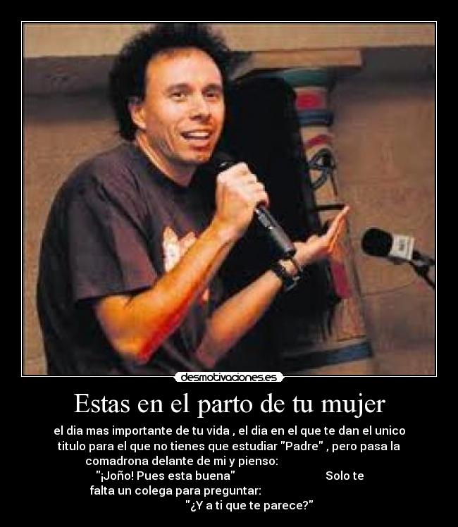 Estas en el parto de tu mujer - el dia mas importante de tu vida , el dia en el que te dan el unico
titulo para el que no tienes que estudiar Padre , pero pasa la
comadrona delante de mi y pienso:
¡Joño! Pues esta buena Solo te
falta un colega para preguntar:
¿Y a ti que te parece?