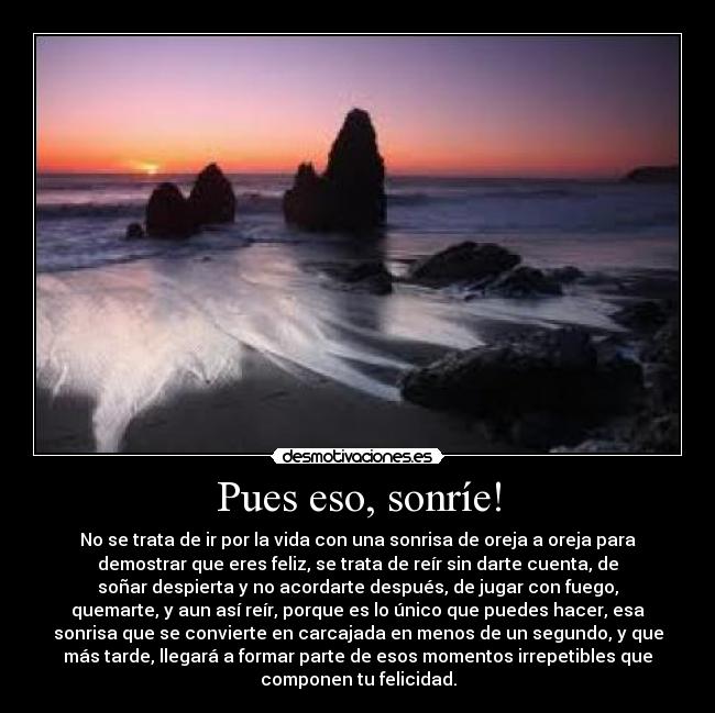 Pues eso, sonríe! - No se trata de ir por la vida con una sonrisa de oreja a oreja para
demostrar que eres feliz, se trata de reír sin darte cuenta, de
soñar despierta y no acordarte después, de jugar con fuego,
quemarte, y aun así reír, porque es lo único que puedes hacer, esa
sonrisa que se convierte en carcajada en menos de un segundo, y que
más tarde, llegará a formar parte de esos momentos irrepetibles que
componen tu felicidad.