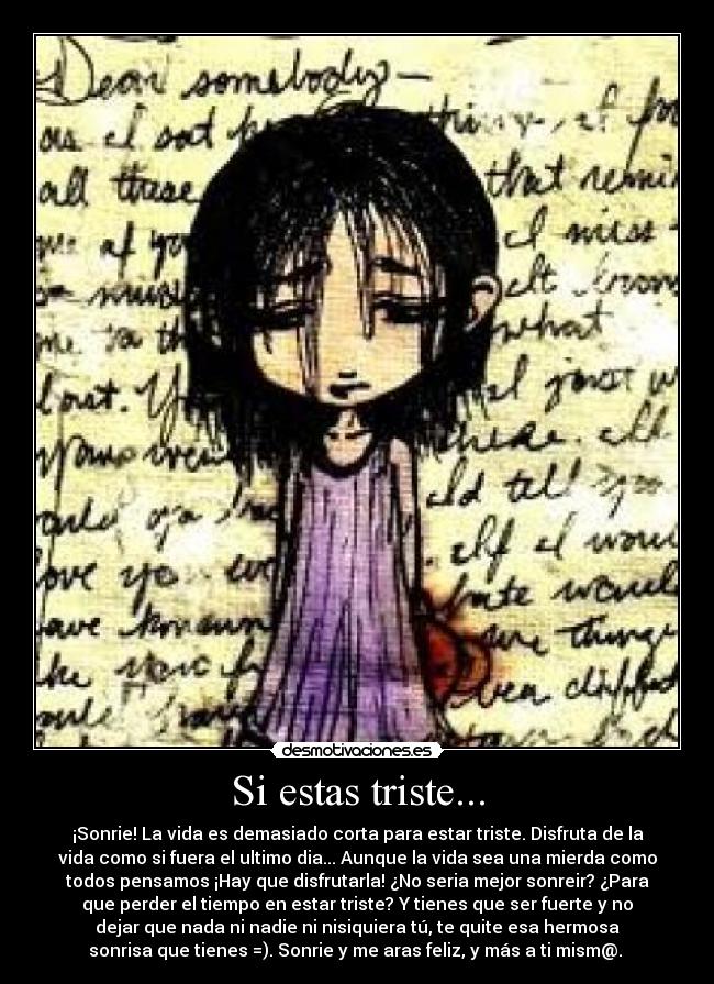 Si estas triste... - ¡Sonrie! La vida es demasiado corta para estar triste. Disfruta de la
vida como si fuera el ultimo dia... Aunque la vida sea una mierda como
todos pensamos ¡Hay que disfrutarla! ¿No seria mejor sonreir? ¿Para
que perder el tiempo en estar triste? Y tienes que ser fuerte y no
dejar que nada ni nadie ni nisiquiera tú, te quite esa hermosa
sonrisa que tienes =). Sonrie y me aras feliz, y más a ti mism@. 