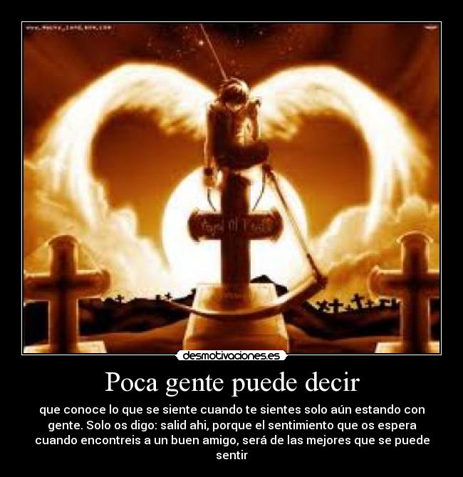 Poca gente puede decir - que conoce lo que se siente cuando te sientes solo aún estando con
gente. Solo os digo: salid ahi, porque el sentimiento que os espera
cuando encontreis a un buen amigo, será de las mejores que se puede
sentir