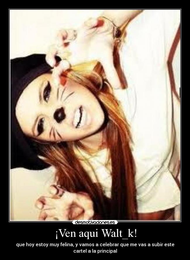¡Ven aqui Walt_k! - que hoy estoy muy felina, y vamos a celebrar que me vas a subir este
cartel a la principal