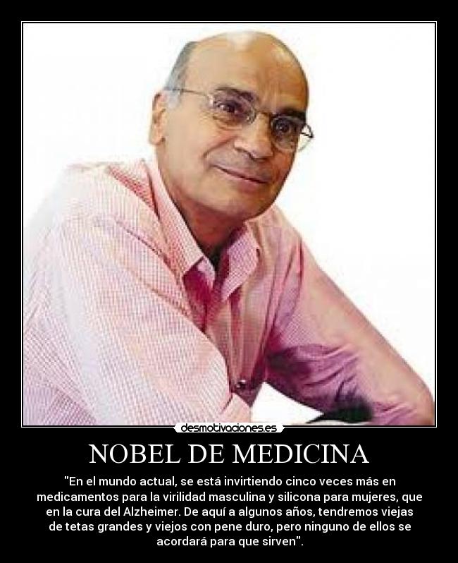 NOBEL DE MEDICINA - En el mundo actual, se está invirtiendo cinco veces más en
medicamentos para la virilidad masculina y silicona para mujeres, que
en la cura del Alzheimer. De aquí a algunos años, tendremos viejas
de tetas grandes y viejos con pene duro, pero ninguno de ellos se
acordará para que sirven.