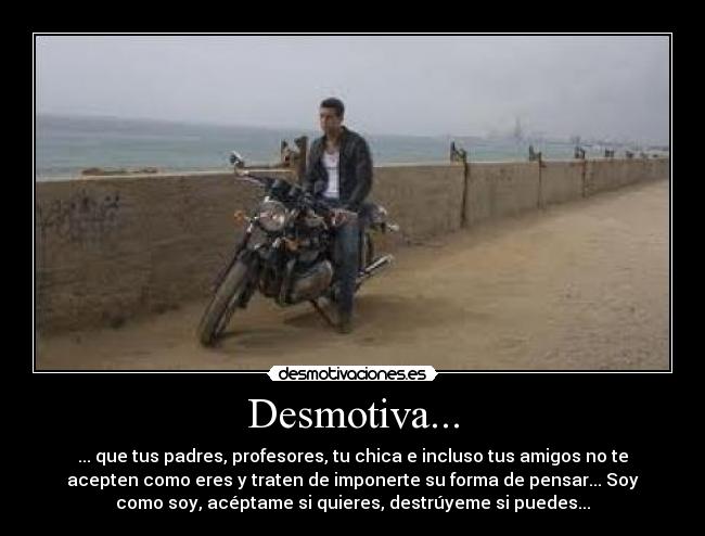 Desmotiva... - ... que tus padres, profesores, tu chica e incluso tus amigos no te
acepten como eres y traten de imponerte su forma de pensar... Soy
como soy, acéptame si quieres, destrúyeme si puedes...