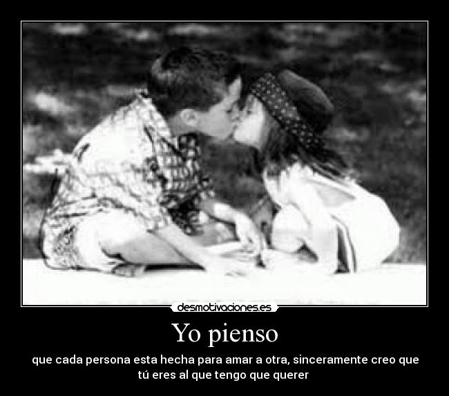 Yo pienso - que cada persona esta hecha para amar a otra, sinceramente creo que
tú eres al que tengo que querer