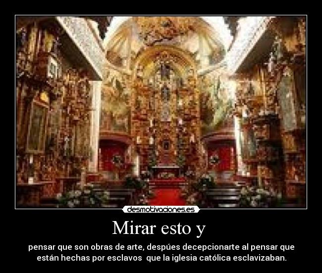 Mirar esto y  - pensar que son obras de arte, despúes decepcionarte al pensar que
están hechas por esclavos  que la iglesia católica esclavizaban.