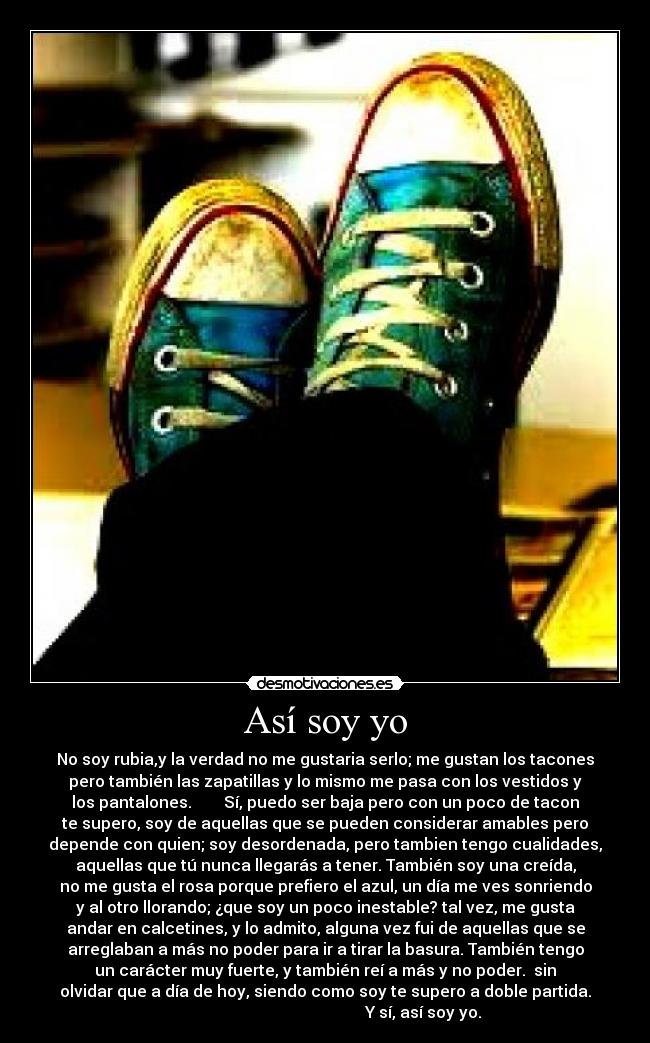 Así soy yo - No soy rubia,y la verdad no me gustaria serlo; me gustan los tacones
pero también las zapatillas y lo mismo me pasa con los vestidos y
los pantalones. Sí, puedo ser baja pero con un poco de tacon
te supero, soy de aquellas que se pueden considerar amables pero
depende con quien; soy desordenada, pero tambien tengo cualidades,
aquellas que tú nunca llegarás a tener. También soy una creída,
no me gusta el rosa porque prefiero el azul, un día me ves sonriendo
y al otro llorando; ¿que soy un poco inestable? tal vez, me gusta
andar en calcetines, y lo admito, alguna vez fui de aquellas que se
arreglaban a más no poder para ir a tirar la basura. También tengo
un carácter muy fuerte, y también reí a más y no poder. sin
olvidar que a día de hoy, siendo como soy te supero a doble partida.
Y sí, así soy yo.