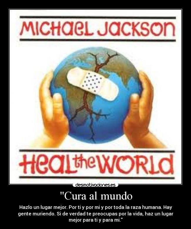Cura al mundo - Hazlo un lugar mejor. Por ti y por mi y por toda la raza humana. Hay
gente muriendo. Si de verdad te preocupas por la vida, haz un lugar
mejor para ti y para mi.