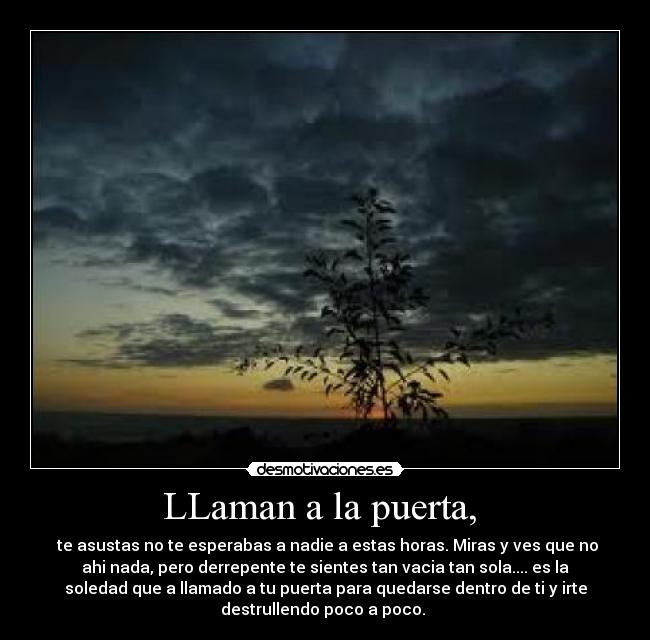 LLaman a la puerta, - te asustas no te esperabas a nadie a estas horas. Miras y ves que no
ahi nada, pero derrepente te sientes tan vacia tan sola.... es la
soledad que a llamado a tu puerta para quedarse dentro de ti y irte
destrullendo poco a poco.