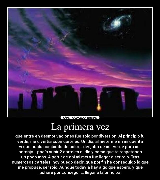 La primera vez - que entré en desmotivaciones fue solo por diversion. Al principio fui
verde, me divertía subir carteles. Un día, al meterme en mi cuenta
vi que había cambiado de color... deejaba de ser verde para ser
naranja... podía subir 2 carteles al día y como que te respetaban
un poco más. A partir de ahí mi meta fue llegar a ser rojo. Tras
numerosos carteles, hoy puedo decir, que por fin he conseguido lo que
me propuse, ser rojo. Aunque todavía hay algo que espero, y que
lucharé por conseguir... llegar a la principal.