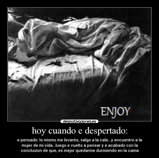 hoy cuando e despertado: - e pensado: lo mismo me levanto, salgo a la cale...y encuentro a la
mujer de mi vida...luego e vuelto a pensar y e acabado con la
conclusion de que, es mejor quedarme durmiendo en la cama