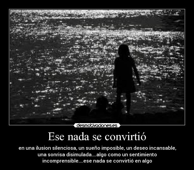 Ese nada se convirtió - en una ilusion silenciosa, un sueño imposible, un deseo incansable,
una sonrisa disimulada....algo como un sentimiento
incomprensible....ese nada se convirtió en algo