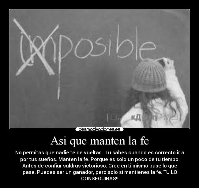 Asi que manten la fe - No permitas que nadie te de vueltas. Tu sabes cuando es correcto ir a
por tus sueños. Manten la fe. Porque es solo un poco de tu tiempo.
Antes de confiar saldras victorioso. Cree en ti mismo pase lo que
pase. Puedes ser un ganador, pero solo si mantienes la fe. TU LO
CONSEGUIRAS!!
