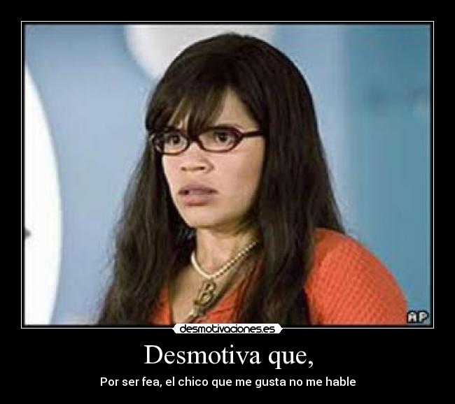 Desmotiva que, - Por ser fea, el chico que me gusta no me hable