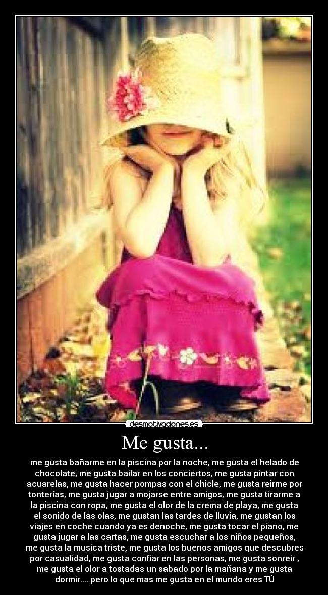 Me gusta... - me gusta bañarme en la piscina por la noche, me gusta el helado de
chocolate, me gusta bailar en los conciertos, me gusta pintar con
acuarelas, me gusta hacer pompas con el chicle, me gusta reirme por
tonterías, me gusta jugar a mojarse entre amigos, me gusta tirarme a
la piscina con ropa, me gusta el olor de la crema de playa, me gusta
el sonido de las olas, me gustan las tardes de lluvia, me gustan los
viajes en coche cuando ya es denoche, me gusta tocar el piano, me
gusta jugar a las cartas, me gusta escuchar a los niños pequeños,
me gusta la musica triste, me gusta los buenos amigos que descubres
por casualidad, me gusta confiar en las personas, me gusta sonreir ,
me gusta el olor a tostadas un sabado por la mañana y me gusta
dormir.... pero lo que mas me gusta en el mundo eres TÚ