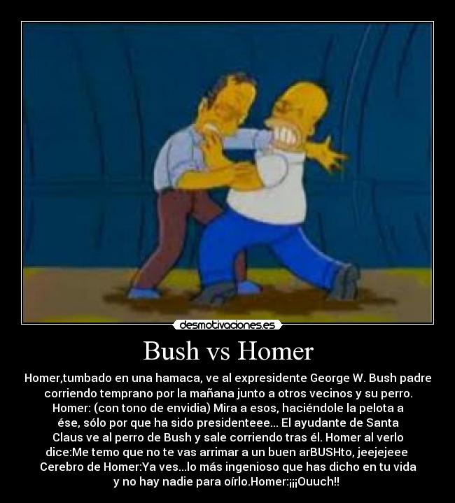 Bush vs Homer - Homer,tumbado en una hamaca, ve al expresidente George W. Bush padre
corriendo temprano por la mañana junto a otros vecinos y su perro.
Homer: (con tono de envidia) Mira a esos, haciéndole la pelota a
ése, sólo por que ha sido presidenteee... El ayudante de Santa
Claus ve al perro de Bush y sale corriendo tras él. Homer al verlo
dice:Me temo que no te vas arrimar a un buen arBUSHto, jeejejeee 
Cerebro de Homer:Ya ves...lo más ingenioso que has dicho en tu vida
y no hay nadie para oírlo.Homer:¡¡¡Ouuch!! 