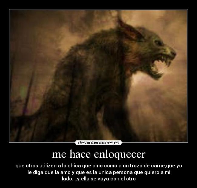 me hace enloquecer - que otros utilizen a la chica que amo como a un trozo de carne,que yo
le diga que la amo y que es la unica persona que quiero a mi
lado....y ella se vaya con el otro
