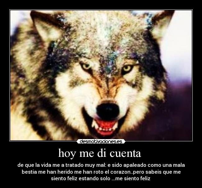 hoy me di cuenta - de que la vida me a tratado muy mal: e sido apaleado como una mala
bestia me han herido me han roto el corazon..pero sabeis que me
siento feliz estando solo ...me siento feliz