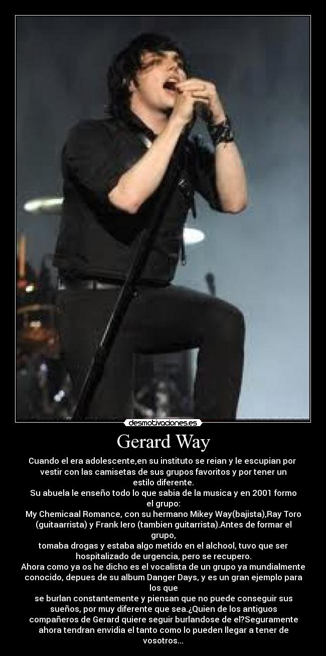 Gerard Way - Cuando el era adolescente,en su instituto se reian y le escupian por
vestir con las camisetas de sus grupos favoritos y por tener un
estilo diferente.
Su abuela le enseño todo lo que sabia de la musica y en 2001 formo
el grupo:
My Chemicaal Romance, con su hermano Mikey Way(bajista),Ray Toro
(guitaarrista) y Frank Iero (tambien guitarrista).Antes de formar el
grupo,
tomaba drogas y estaba algo metido en el alchool, tuvo que ser
hospitalizado de urgencia, pero se recupero.
Ahora como ya os he dicho es el vocalista de un grupo ya mundialmente
conocido, depues de su album Danger Days, y es un gran ejemplo para
los que
se burlan constantemente y piensan que no puede conseguir sus
sueños, por muy diferente que sea.¿Quien de los antiguos
compañeros de Gerard quiere seguir burlandose de el?Seguramente
ahora tendran envidia el tanto como lo pueden llegar a tener de
vosotros...