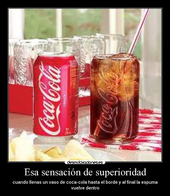Esa sensación de superioridad - cuando llenas un vaso de coca-cola hasta el borde y al final la espuma vuelve dentro