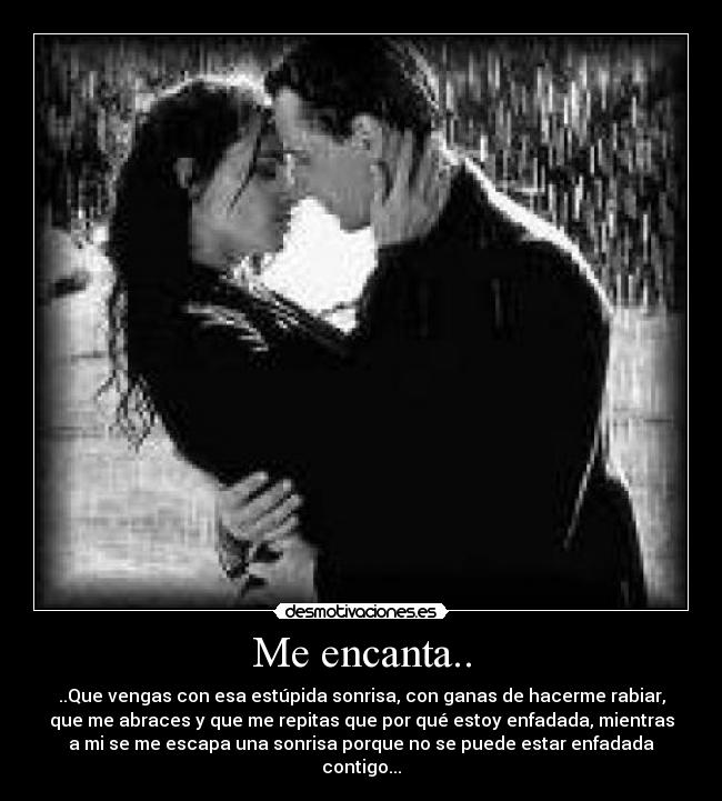 Me encanta.. - ..Que vengas con esa estúpida sonrisa, con ganas de hacerme rabiar,
que me abraces y que me repitas que por qué estoy enfadada, mientras
a mi se me escapa una sonrisa porque no se puede estar enfadada
contigo...