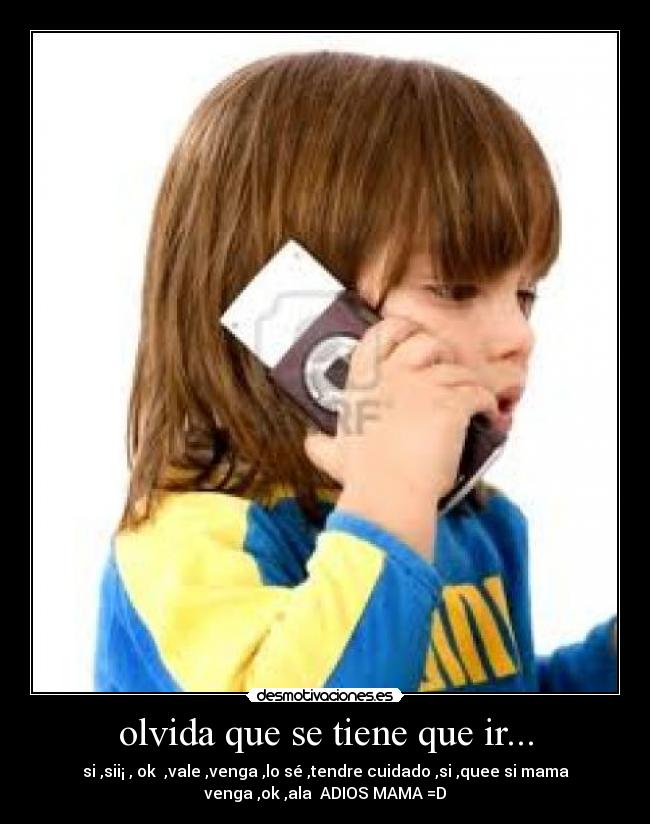 olvida que se tiene que ir... - si ,sii¡ , ok ,vale ,venga ,lo sé ,tendre cuidado ,si ,quee si mama
venga ,ok ,ala ADIOS MAMA =D