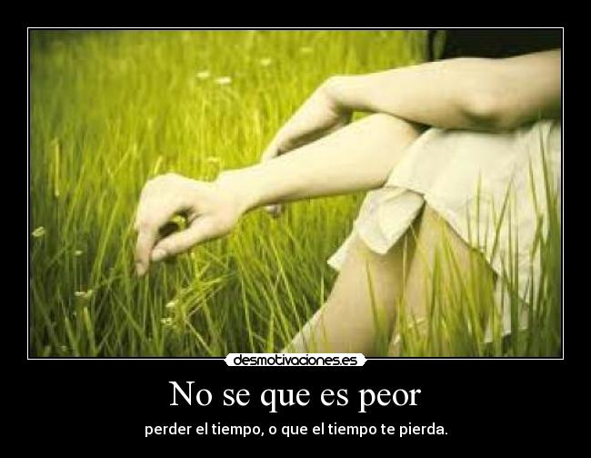 No se que es peor - perder el tiempo, o que el tiempo te pierda.