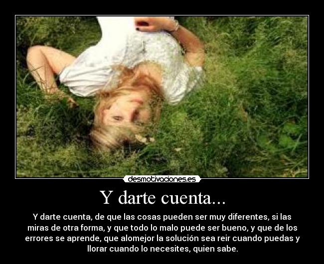 Y darte cuenta... - Y darte cuenta, de que las cosas pueden ser muy diferentes, si las
miras de otra forma, y que todo lo malo puede ser bueno, y que de los
errores se aprende, que alomejor la solución sea reir cuando puedas y
llorar cuando lo necesites, quien sabe.