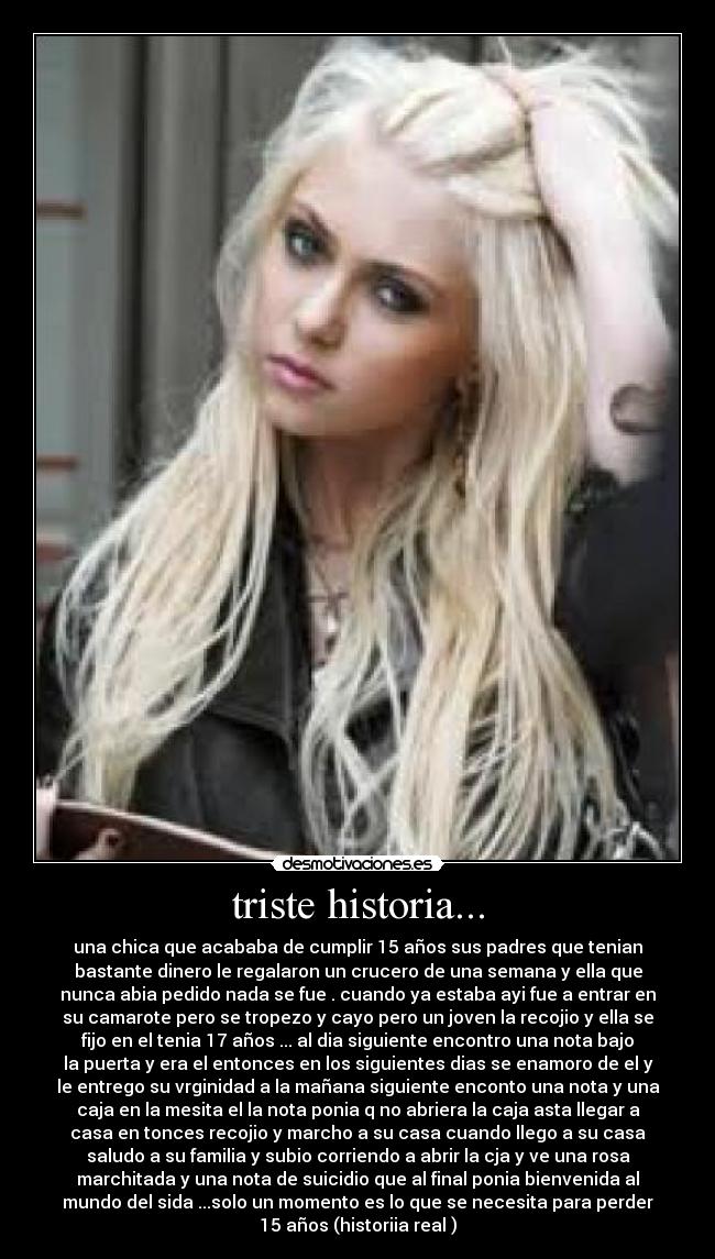 triste historia... - una chica que acababa de cumplir 15 años sus padres que tenian
bastante dinero le regalaron un crucero de una semana y ella que
nunca abia pedido nada se fue . cuando ya estaba ayi fue a entrar en
su camarote pero se tropezo y cayo pero un joven la recojio y ella se
fijo en el tenia 17 años ... al dia siguiente encontro una nota bajo
la puerta y era el entonces en los siguientes dias se enamoro de el y
le entrego su vrginidad a la mañana siguiente enconto una nota y una
caja en la mesita el la nota ponia q no abriera la caja asta llegar a
casa en tonces recojio y marcho a su casa cuando llego a su casa
saludo a su familia y subio corriendo a abrir la cja y ve una rosa
marchitada y una nota de suicidio que al final ponia bienvenida al
mundo del sida ...solo un momento es lo que se necesita para perder
15 años (historiia real )