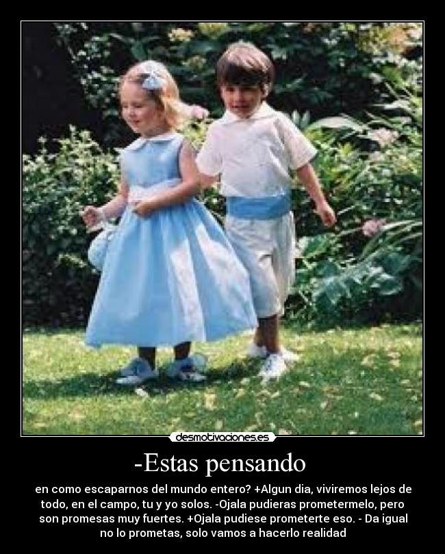 -Estas pensando  - en como escaparnos del mundo entero? +Algun dia, viviremos lejos de
todo, en el campo, tu y yo solos. -Ojala pudieras prometermelo, pero
son promesas muy fuertes. +Ojala pudiese prometerte eso. - Da igual
no lo prometas, solo vamos a hacerlo realidad
