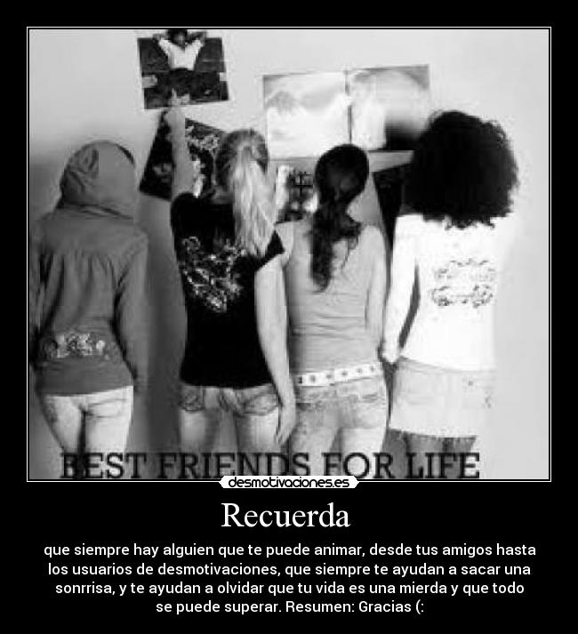 Recuerda  - que siempre hay alguien que te puede animar, desde tus amigos hasta
los usuarios de desmotivaciones, que siempre te ayudan a sacar una
sonrrisa, y te ayudan a olvidar que tu vida es una mierda y que todo
se puede superar. Resumen: Gracias (: