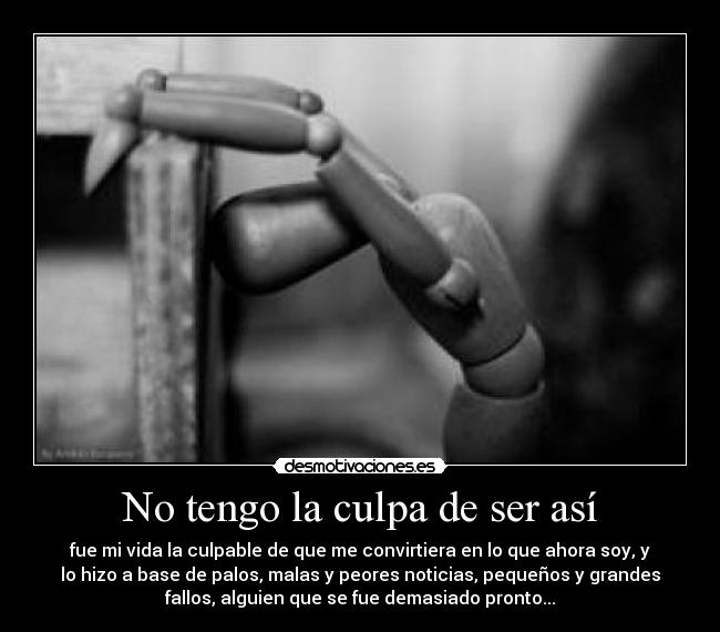 No tengo la culpa de ser así - fue mi vida la culpable de que me convirtiera en lo que ahora soy, y
lo hizo a base de palos, malas y peores noticias, pequeños y grandes
fallos, alguien que se fue demasiado pronto...